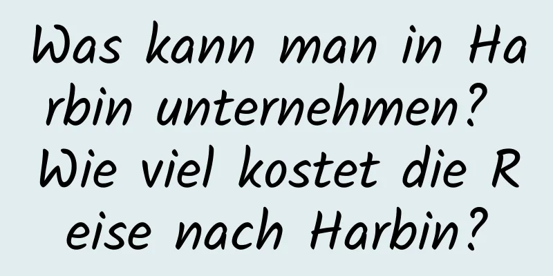 Was kann man in Harbin unternehmen? Wie viel kostet die Reise nach Harbin?