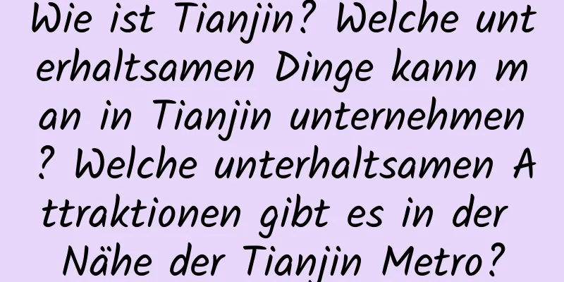 Wie ist Tianjin? Welche unterhaltsamen Dinge kann man in Tianjin unternehmen? Welche unterhaltsamen Attraktionen gibt es in der Nähe der Tianjin Metro?