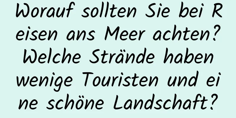 Worauf sollten Sie bei Reisen ans Meer achten? Welche Strände haben wenige Touristen und eine schöne Landschaft?