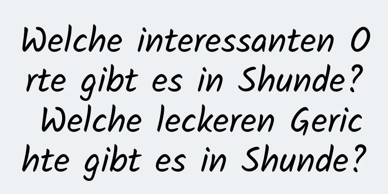 Welche interessanten Orte gibt es in Shunde? Welche leckeren Gerichte gibt es in Shunde?