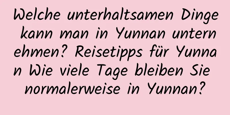 Welche unterhaltsamen Dinge kann man in Yunnan unternehmen? Reisetipps für Yunnan Wie viele Tage bleiben Sie normalerweise in Yunnan?