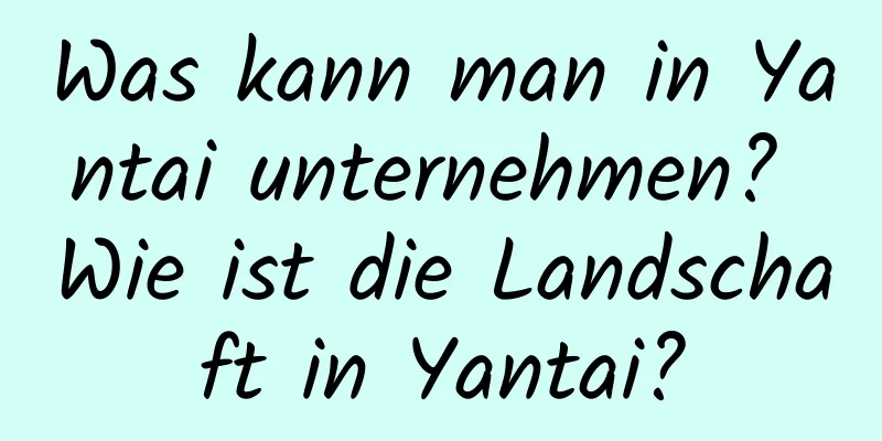 Was kann man in Yantai unternehmen? Wie ist die Landschaft in Yantai?