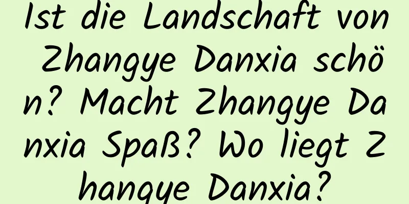 Ist die Landschaft von Zhangye Danxia schön? Macht Zhangye Danxia Spaß? Wo liegt Zhangye Danxia?