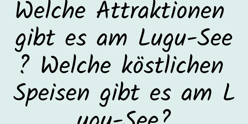 Welche Attraktionen gibt es am Lugu-See? Welche köstlichen Speisen gibt es am Lugu-See?