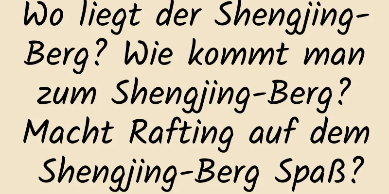 Wo liegt der Shengjing-Berg? Wie kommt man zum Shengjing-Berg? Macht Rafting auf dem Shengjing-Berg Spaß?