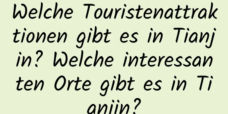 Welche Touristenattraktionen gibt es in Tianjin? Welche interessanten Orte gibt es in Tianjin?