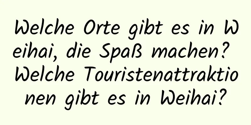 Welche Orte gibt es in Weihai, die Spaß machen? Welche Touristenattraktionen gibt es in Weihai?