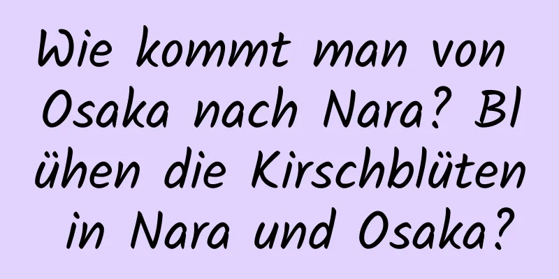 Wie kommt man von Osaka nach Nara? Blühen die Kirschblüten in Nara und Osaka?