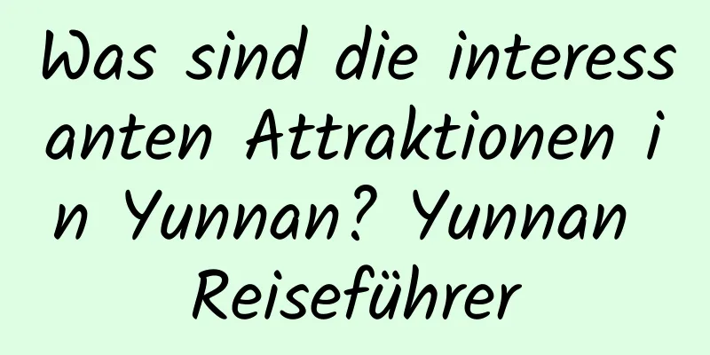 Was sind die interessanten Attraktionen in Yunnan? Yunnan Reiseführer