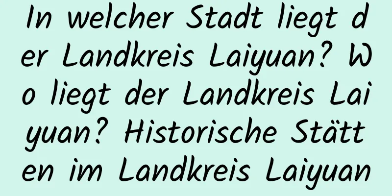 In welcher Stadt liegt der Landkreis Laiyuan? Wo liegt der Landkreis Laiyuan? Historische Stätten im Landkreis Laiyuan