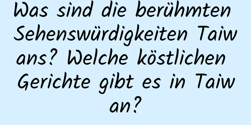 Was sind die berühmten Sehenswürdigkeiten Taiwans? Welche köstlichen Gerichte gibt es in Taiwan?