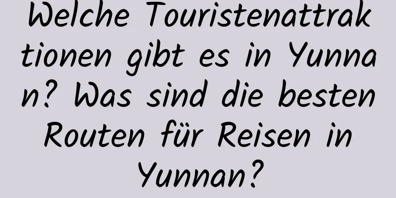 Welche Touristenattraktionen gibt es in Yunnan? Was sind die besten Routen für Reisen in Yunnan?