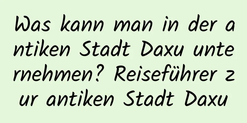 Was kann man in der antiken Stadt Daxu unternehmen? Reiseführer zur antiken Stadt Daxu