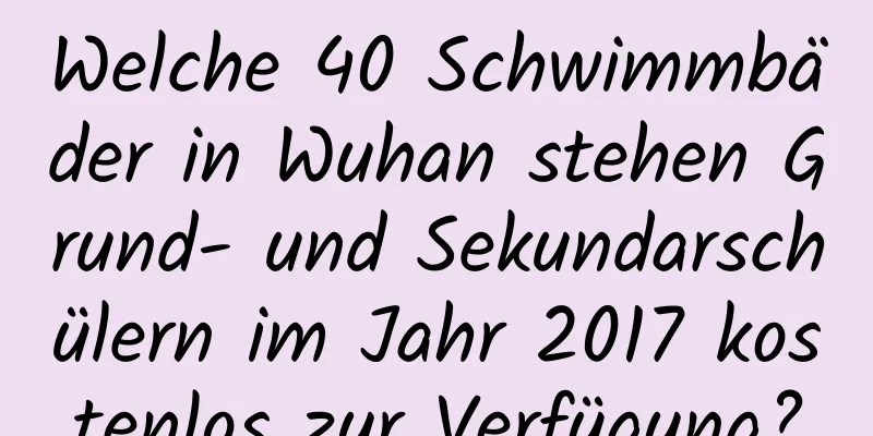 Welche 40 Schwimmbäder in Wuhan stehen Grund- und Sekundarschülern im Jahr 2017 kostenlos zur Verfügung?