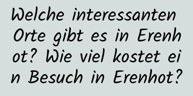 Welche interessanten Orte gibt es in Erenhot? Wie viel kostet ein Besuch in Erenhot?