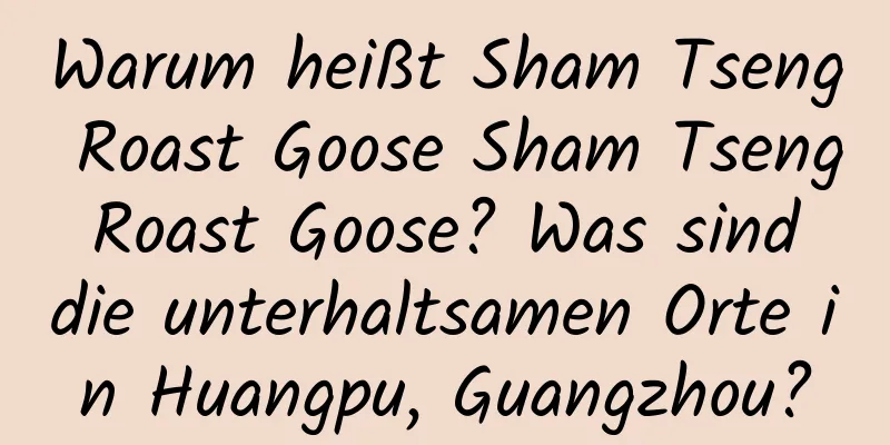 Warum heißt Sham Tseng Roast Goose Sham Tseng Roast Goose? Was sind die unterhaltsamen Orte in Huangpu, Guangzhou?