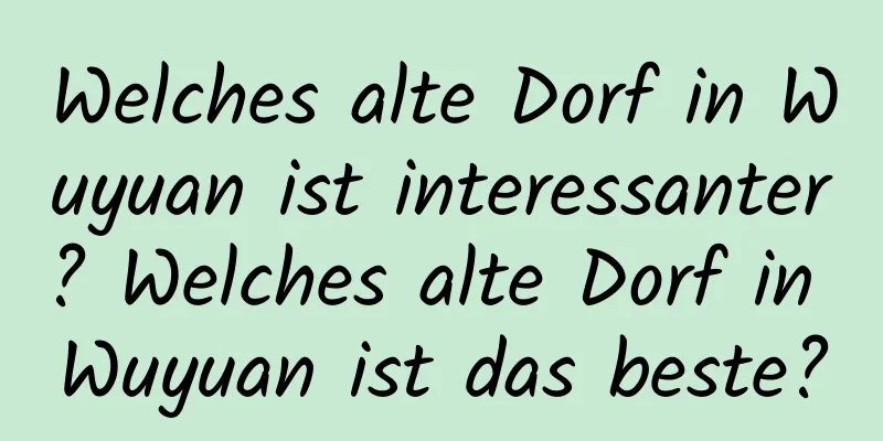 Welches alte Dorf in Wuyuan ist interessanter? Welches alte Dorf in Wuyuan ist das beste?