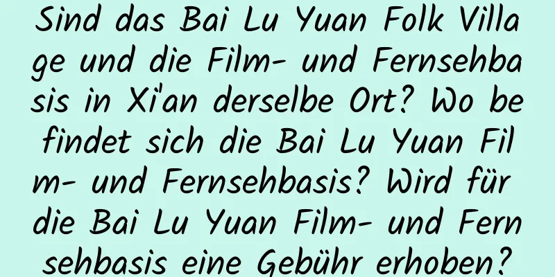 Sind das Bai Lu Yuan Folk Village und die Film- und Fernsehbasis in Xi'an derselbe Ort? Wo befindet sich die Bai Lu Yuan Film- und Fernsehbasis? Wird für die Bai Lu Yuan Film- und Fernsehbasis eine Gebühr erhoben?