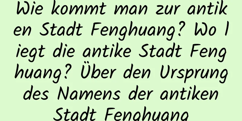 Wie kommt man zur antiken Stadt Fenghuang? Wo liegt die antike Stadt Fenghuang? Über den Ursprung des Namens der antiken Stadt Fenghuang