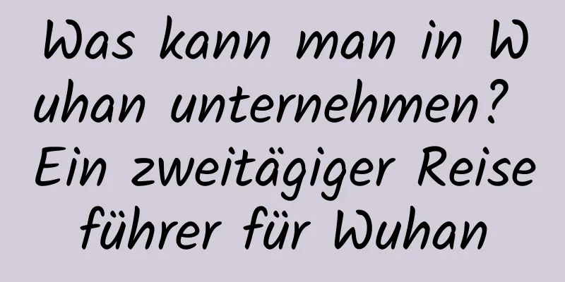 Was kann man in Wuhan unternehmen? Ein zweitägiger Reiseführer für Wuhan