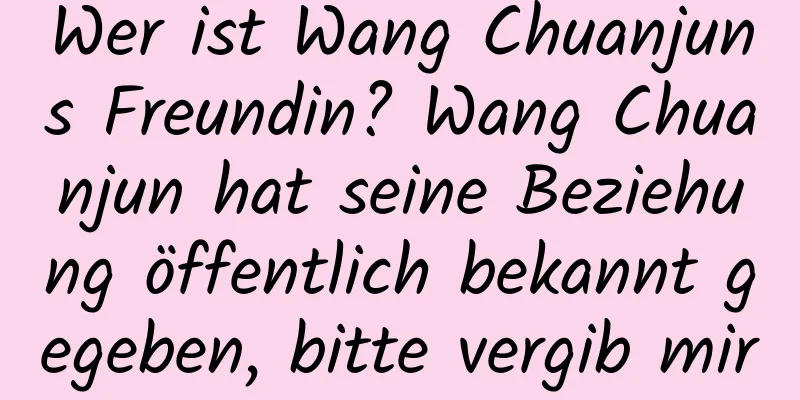 Wer ist Wang Chuanjuns Freundin? Wang Chuanjun hat seine Beziehung öffentlich bekannt gegeben, bitte vergib mir