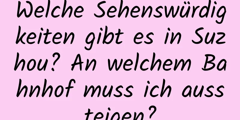 Welche Sehenswürdigkeiten gibt es in Suzhou? An welchem ​​Bahnhof muss ich aussteigen?