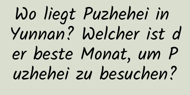 Wo liegt Puzhehei in Yunnan? Welcher ist der beste Monat, um Puzhehei zu besuchen?