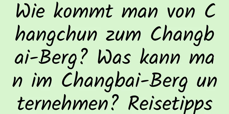 Wie kommt man von Changchun zum Changbai-Berg? Was kann man im Changbai-Berg unternehmen? Reisetipps