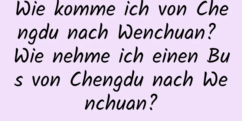 Wie komme ich von Chengdu nach Wenchuan? Wie nehme ich einen Bus von Chengdu nach Wenchuan?