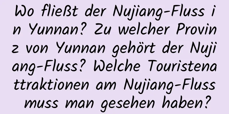 Wo fließt der Nujiang-Fluss in Yunnan? Zu welcher Provinz von Yunnan gehört der Nujiang-Fluss? Welche Touristenattraktionen am Nujiang-Fluss muss man gesehen haben?