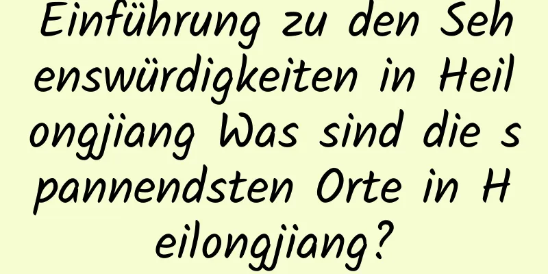 Einführung zu den Sehenswürdigkeiten in Heilongjiang Was sind die spannendsten Orte in Heilongjiang?