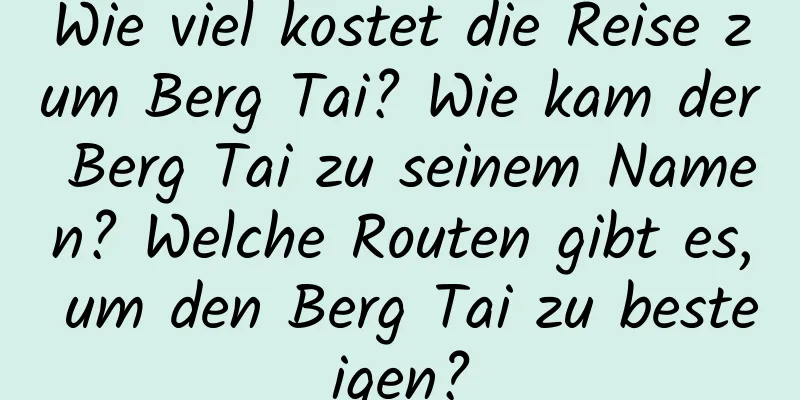 Wie viel kostet die Reise zum Berg Tai? Wie kam der Berg Tai zu seinem Namen? Welche Routen gibt es, um den Berg Tai zu besteigen?