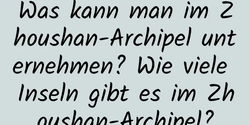 Was kann man im Zhoushan-Archipel unternehmen? Wie viele Inseln gibt es im Zhoushan-Archipel?