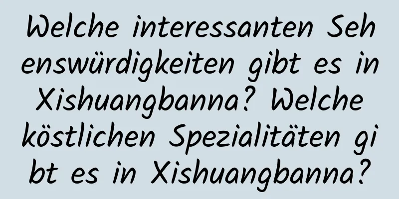 Welche interessanten Sehenswürdigkeiten gibt es in Xishuangbanna? Welche köstlichen Spezialitäten gibt es in Xishuangbanna?