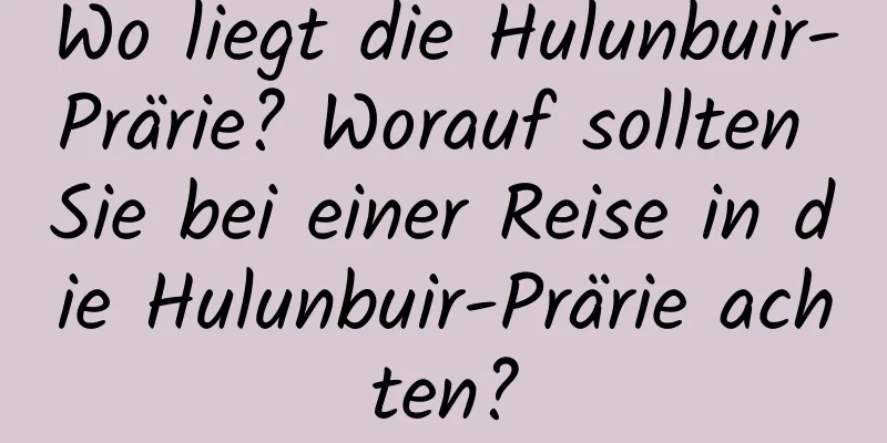 Wo liegt die Hulunbuir-Prärie? Worauf sollten Sie bei einer Reise in die Hulunbuir-Prärie achten?