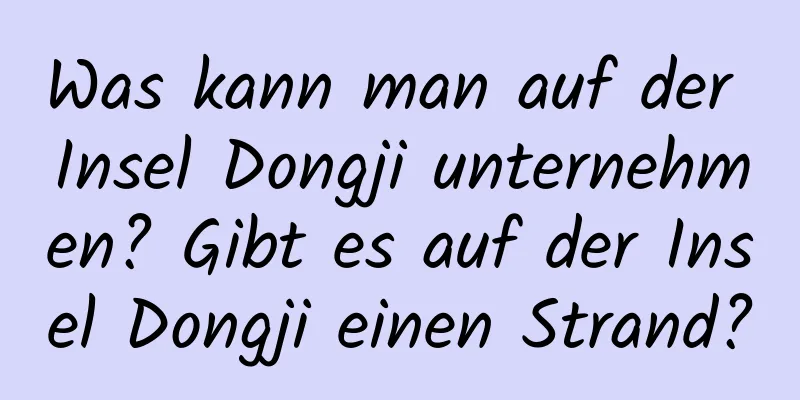 Was kann man auf der Insel Dongji unternehmen? Gibt es auf der Insel Dongji einen Strand?