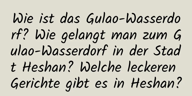 Wie ist das Gulao-Wasserdorf? Wie gelangt man zum Gulao-Wasserdorf in der Stadt Heshan? Welche leckeren Gerichte gibt es in Heshan?