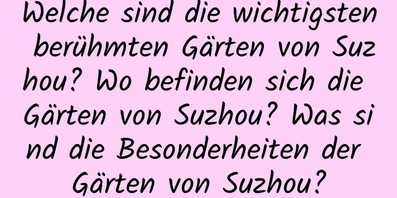 Welche sind die wichtigsten berühmten Gärten von Suzhou? Wo befinden sich die Gärten von Suzhou? Was sind die Besonderheiten der Gärten von Suzhou?