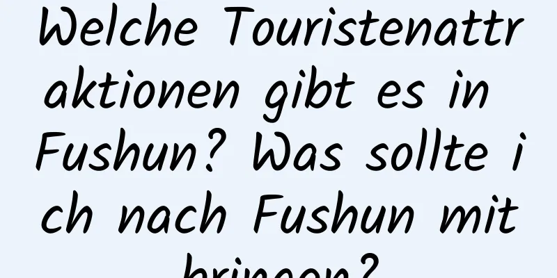 Welche Touristenattraktionen gibt es in Fushun? Was sollte ich nach Fushun mitbringen?