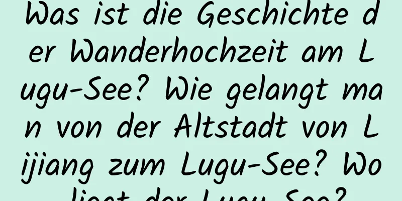 Was ist die Geschichte der Wanderhochzeit am Lugu-See? Wie gelangt man von der Altstadt von Lijiang zum Lugu-See? Wo liegt der Lugu-See?