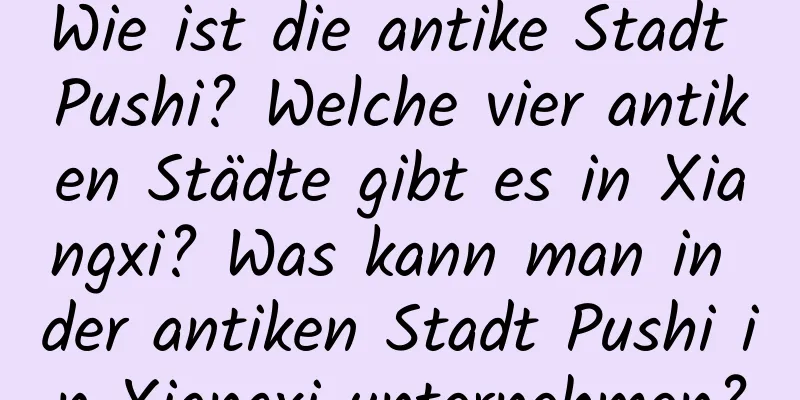 Wie ist die antike Stadt Pushi? Welche vier antiken Städte gibt es in Xiangxi? Was kann man in der antiken Stadt Pushi in Xiangxi unternehmen?