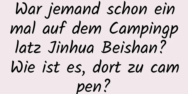 War jemand schon einmal auf dem Campingplatz Jinhua Beishan? Wie ist es, dort zu campen?