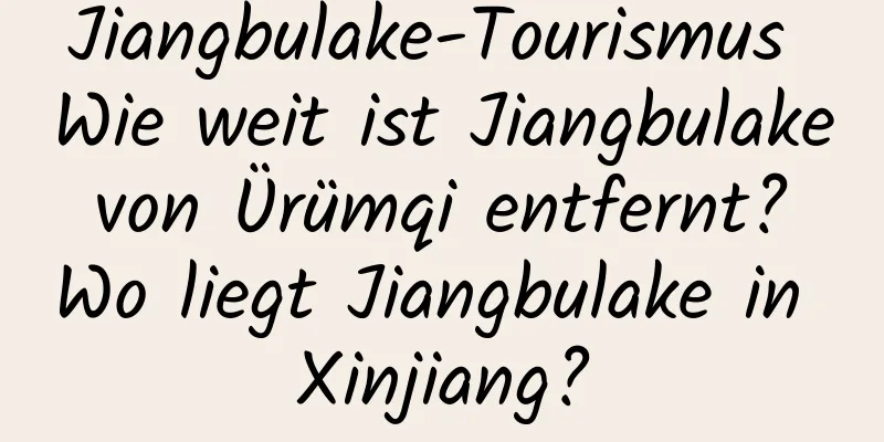 Jiangbulake-Tourismus Wie weit ist Jiangbulake von Ürümqi entfernt? Wo liegt Jiangbulake in Xinjiang?