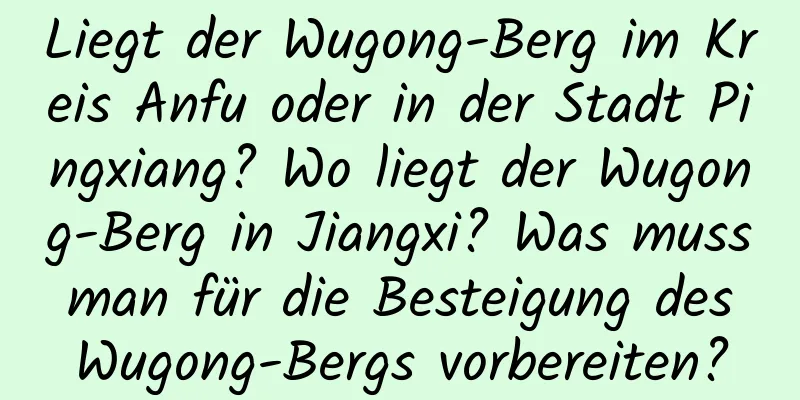 Liegt der Wugong-Berg im Kreis Anfu oder in der Stadt Pingxiang? Wo liegt der Wugong-Berg in Jiangxi? Was muss man für die Besteigung des Wugong-Bergs vorbereiten?