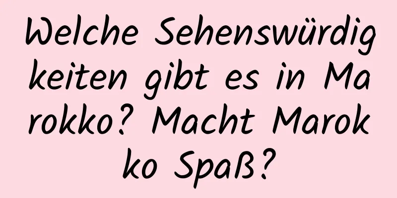 Welche Sehenswürdigkeiten gibt es in Marokko? Macht Marokko Spaß?