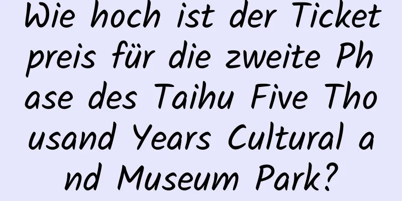 Wie hoch ist der Ticketpreis für die zweite Phase des Taihu Five Thousand Years Cultural and Museum Park?