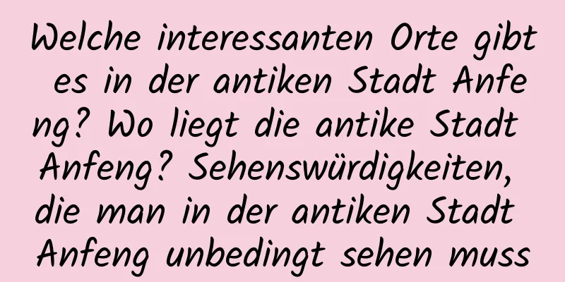 Welche interessanten Orte gibt es in der antiken Stadt Anfeng? Wo liegt die antike Stadt Anfeng? Sehenswürdigkeiten, die man in der antiken Stadt Anfeng unbedingt sehen muss