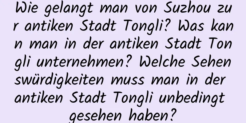 Wie gelangt man von Suzhou zur antiken Stadt Tongli? Was kann man in der antiken Stadt Tongli unternehmen? Welche Sehenswürdigkeiten muss man in der antiken Stadt Tongli unbedingt gesehen haben?