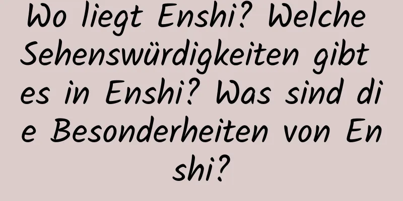 Wo liegt Enshi? Welche Sehenswürdigkeiten gibt es in Enshi? Was sind die Besonderheiten von Enshi?