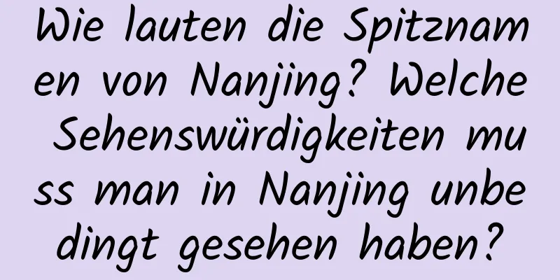 Wie lauten die Spitznamen von Nanjing? Welche Sehenswürdigkeiten muss man in Nanjing unbedingt gesehen haben?